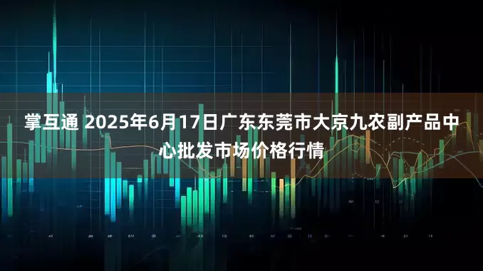 掌互通 2025年6月17日广东东莞市大京九农副产品中心批发市场价格行情