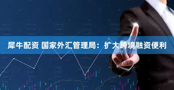 犀牛配资 国家外汇管理局：扩大跨境融资便利
