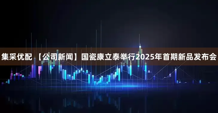 集采优配 【公司新闻】国瓷康立泰举行2025年首期新品发布会