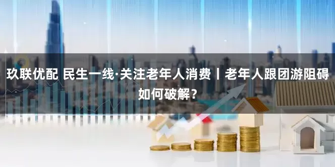玖联优配 民生一线·关注老年人消费丨老年人跟团游阻碍如何破解？