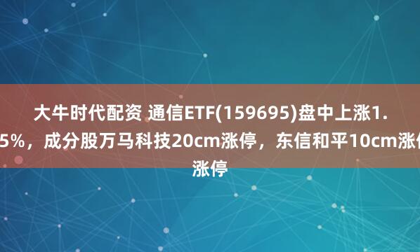 大牛时代配资 通信ETF(159695)盘中上涨1.15%，成分股万马科技20cm涨停，东信和平10cm涨停