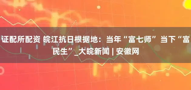 证配所配资 皖江抗日根据地：当年“富七师” 当下“富民生”_大皖新闻 | 安徽网