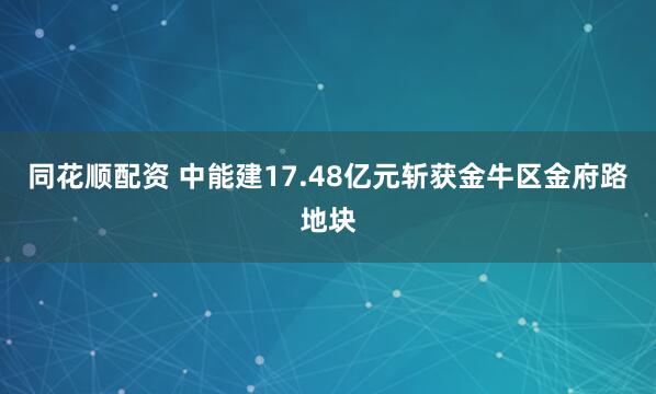同花顺配资 中能建17.48亿元斩获金牛区金府路地块