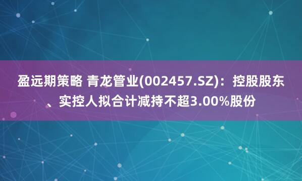 盈远期策略 青龙管业(002457.SZ)：控股股东、实控人拟合计减持不超3.00%股份