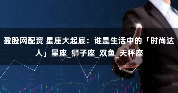 盈股网配资 星座大起底：谁是生活中的「时尚达人」星座_狮子座_双鱼_天秤座