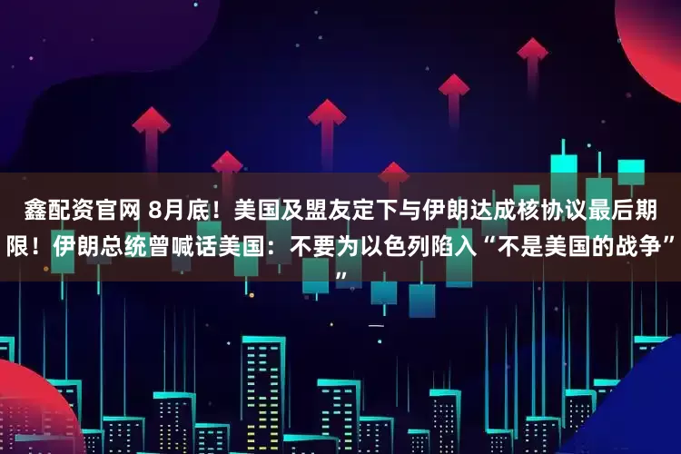 鑫配资官网 8月底！美国及盟友定下与伊朗达成核协议最后期限！伊朗总统曾喊话美国：不要为以色列陷入“不是美国的战争”