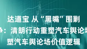 达道宝 从“黑嘴”围剿到阳光竞争：清朗行动重塑汽车舆论场价值逻辑