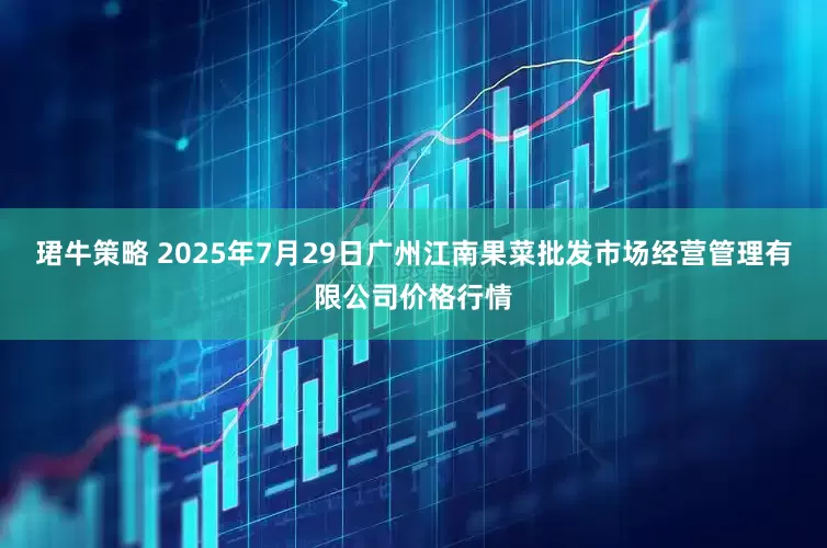 珺牛策略 2025年7月29日广州江南果菜批发市场经营管理有限公司价格行情