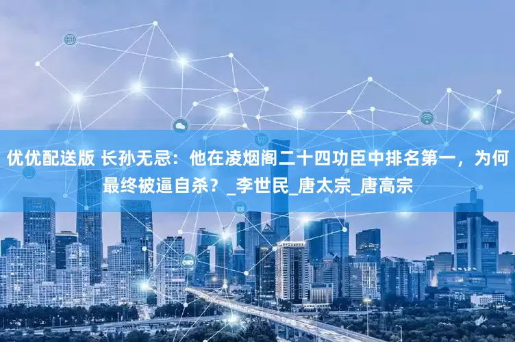 优优配送版 长孙无忌：他在凌烟阁二十四功臣中排名第一，为何最终被逼自杀？_李世民_唐太宗_唐高宗