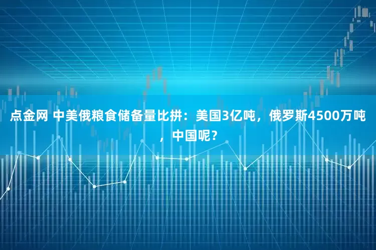 点金网 中美俄粮食储备量比拼：美国3亿吨，俄罗斯4500万吨，中国呢？