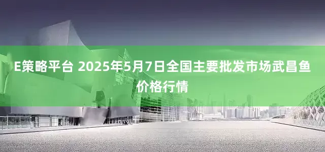 E策略平台 2025年5月7日全国主要批发市场武昌鱼价格行情