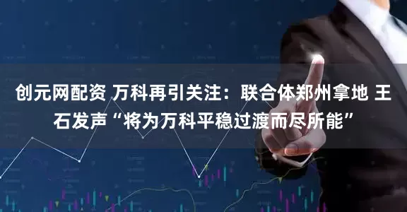 创元网配资 万科再引关注：联合体郑州拿地 王石发声“将为万科平稳过渡而尽所能”