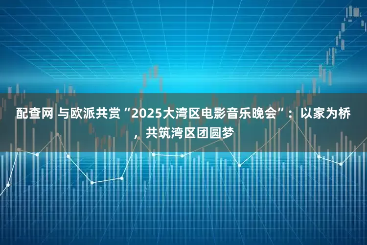 配查网 与欧派共赏“2025大湾区电影音乐晚会”：以家为桥，共筑湾区团圆梦