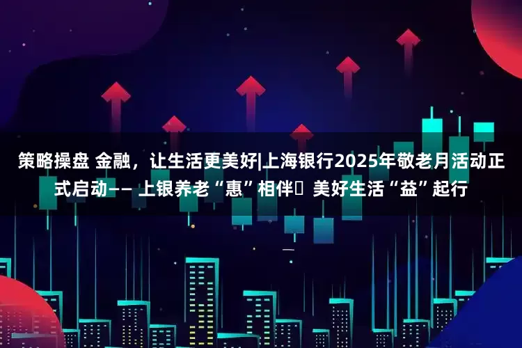 策略操盘 金融，让生活更美好|上海银行2025年敬老月活动正式启动—— 上银养老“惠”相伴・美好生活“益”起行