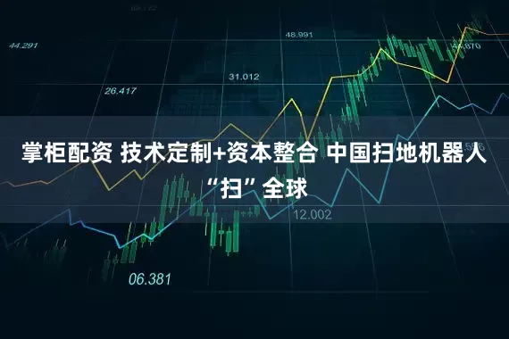 掌柜配资 技术定制+资本整合 中国扫地机器人“扫”全球