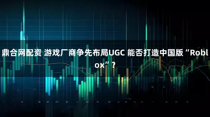 鼎合网配资 游戏厂商争先布局UGC 能否打造中国版“Roblox”？
