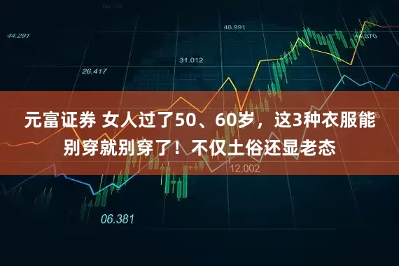 元富证券 女人过了50、60岁，这3种衣服能别穿就别穿了！不仅土俗还显老态