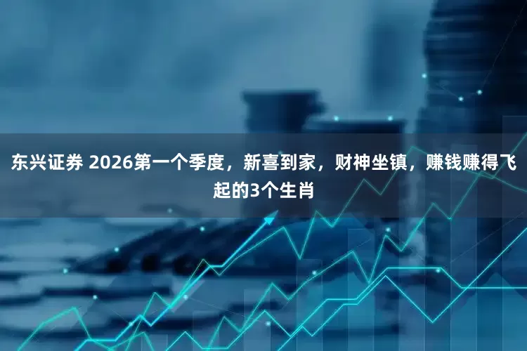 东兴证券 2026第一个季度，新喜到家，财神坐镇，赚钱赚得飞起的3个生肖