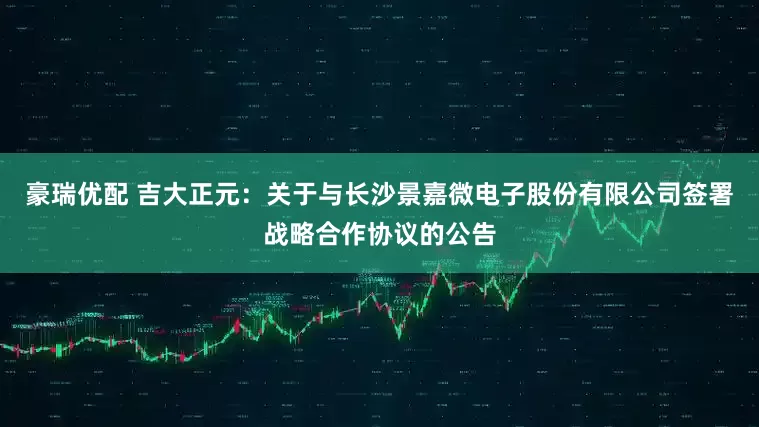 豪瑞优配 吉大正元：关于与长沙景嘉微电子股份有限公司签署战略合作协议的公告