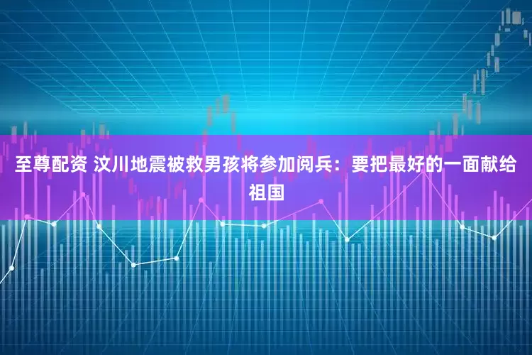 至尊配资 汶川地震被救男孩将参加阅兵：要把最好的一面献给祖国