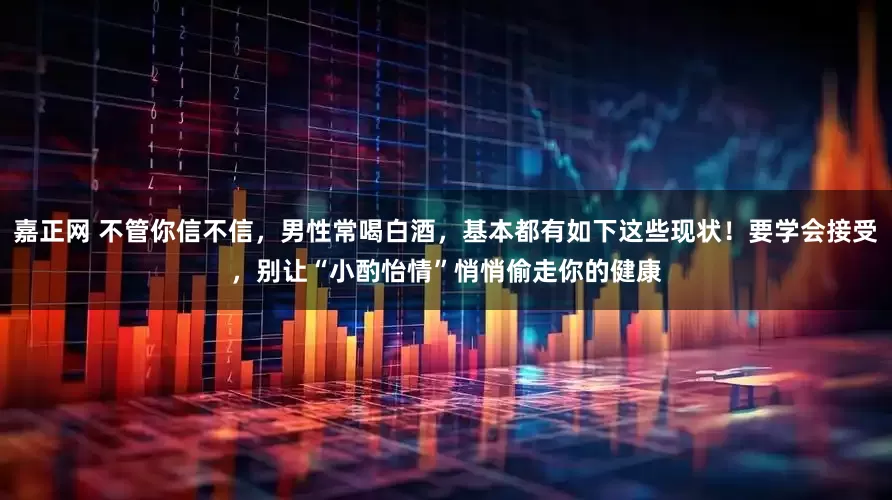 嘉正网 不管你信不信，男性常喝白酒，基本都有如下这些现状！要学会接受，别让“小酌怡情”悄悄偷走你的健康